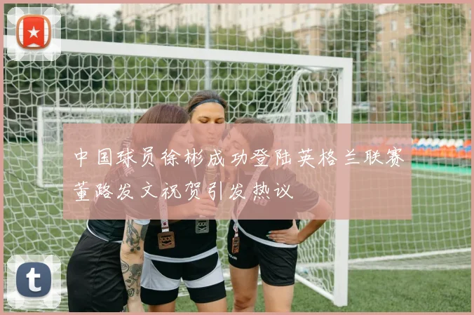 中国球员徐彬成功登陆英格兰联赛董路发文祝贺引发热议