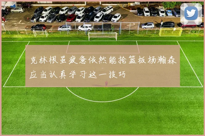 克林根虽疲惫依然能抢篮板杨瀚森应当认真学习这一技巧