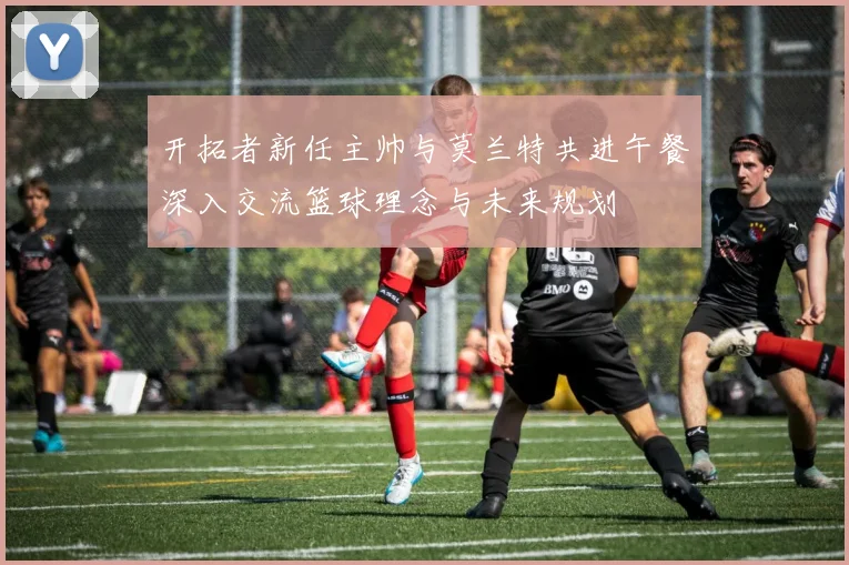 开拓者新任主帅与莫兰特共进午餐深入交流篮球理念与未来规划