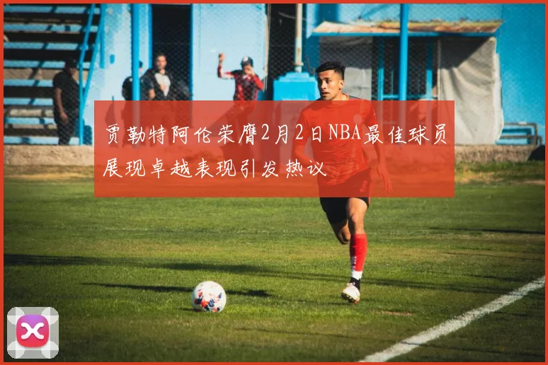 贾勒特阿伦荣膺2月2日NBA最佳球员展现卓越表现引发热议