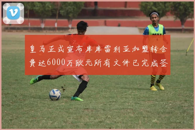 皇马正式宣布库库雷利亚加盟转会费达6000万欧元所有文件已完成签署