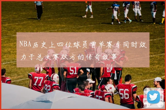 NBA历史上四位球员曾单赛季同时效力于总决赛双方的传奇故事