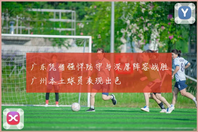 广东凭借强悍防守与深厚阵容战胜广州本土球员表现出色