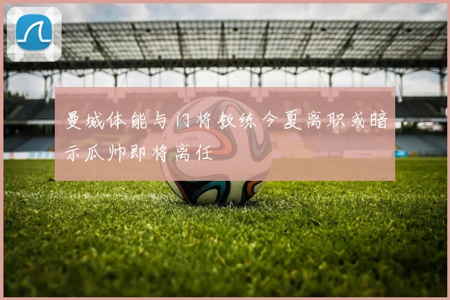 曼城体能与门将教练今夏离职或暗示瓜帅即将离任