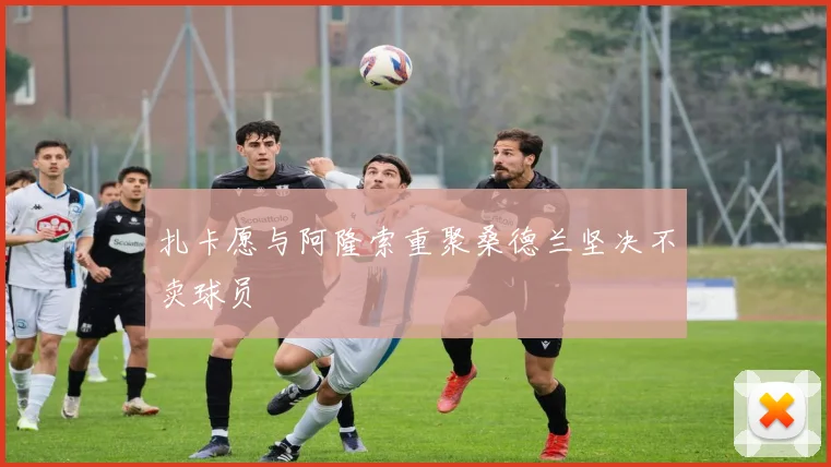 扎卡愿与阿隆索重聚桑德兰坚决不卖球员