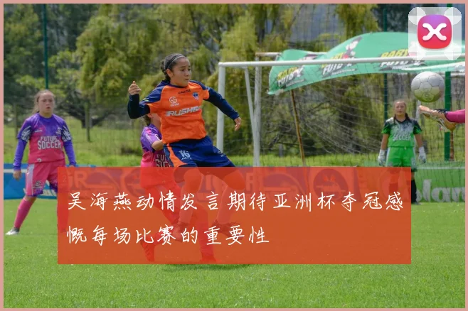 吴海燕动情发言期待亚洲杯夺冠感慨每场比赛的重要性