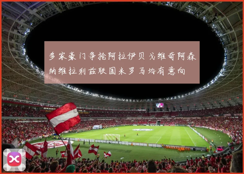 多家豪门争抢阿拉伊贝戈维奇阿森纳维拉利兹联国米罗马均有意向
