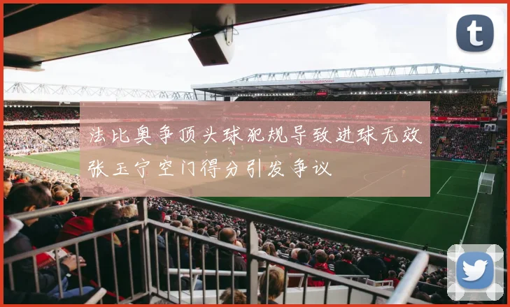法比奥争顶头球犯规导致进球无效张玉宁空门得分引发争议