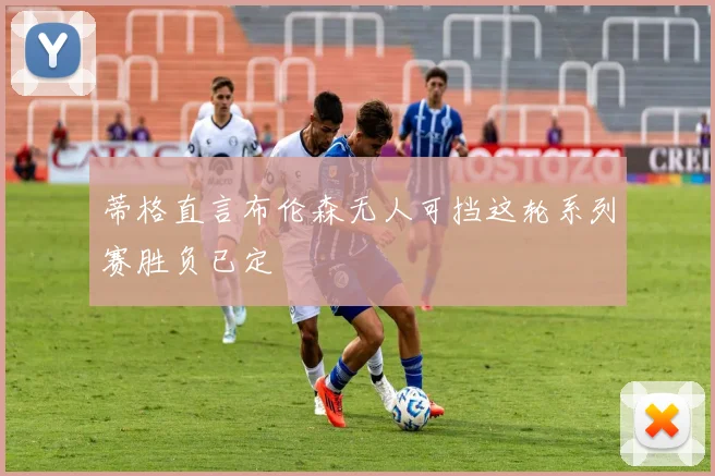 蒂格直言布伦森无人可挡这轮系列赛胜负已定
