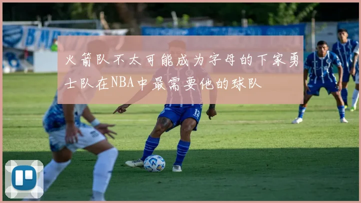 火箭队不太可能成为字母的下家勇士队在NBA中最需要他的球队