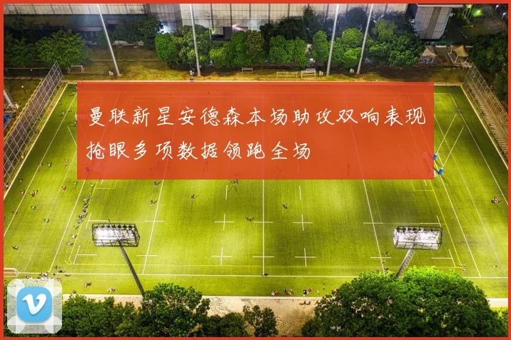 曼联新星安德森本场助攻双响表现抢眼多项数据领跑全场