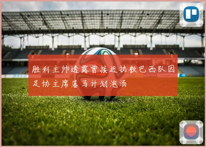 胜利主帅透露曾接近执教巴西队因足协主席落马计划泡汤
