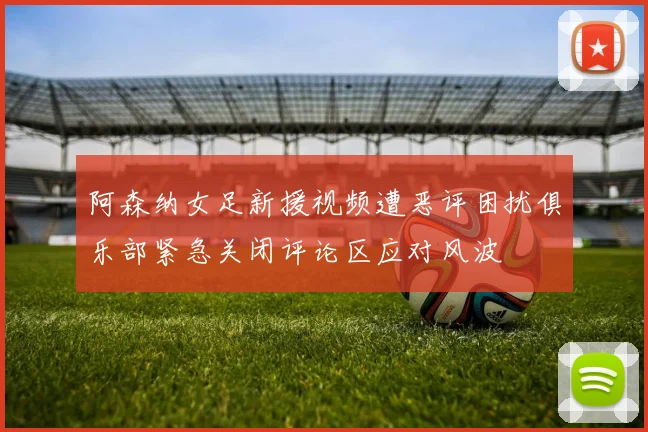 阿森纳女足新援视频遭恶评困扰俱乐部紧急关闭评论区应对风波
