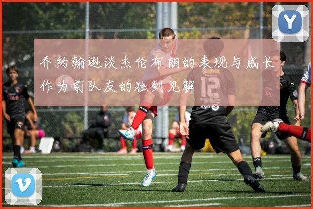 乔约翰逊谈杰伦布朗的表现与成长作为前队友的独到见解