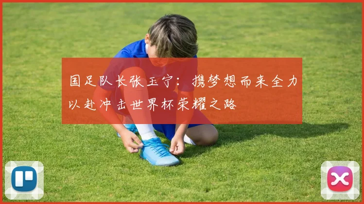 国足队长张玉宁：携梦想而来全力以赴冲击世界杯荣耀之路