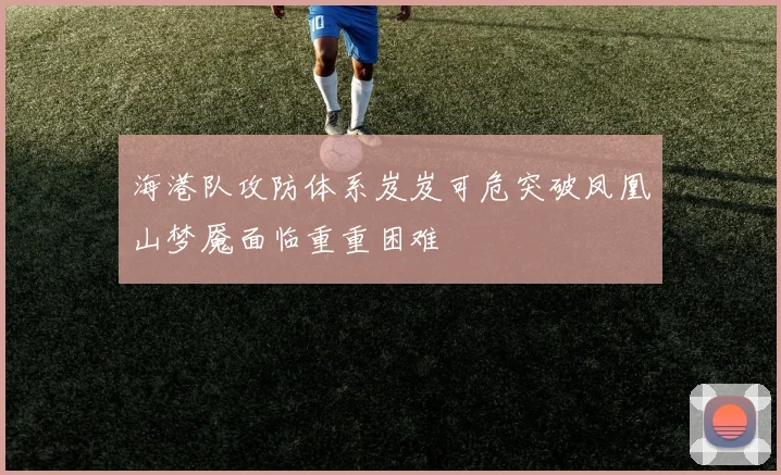 海港队攻防体系岌岌可危突破凤凰山梦魇面临重重困难