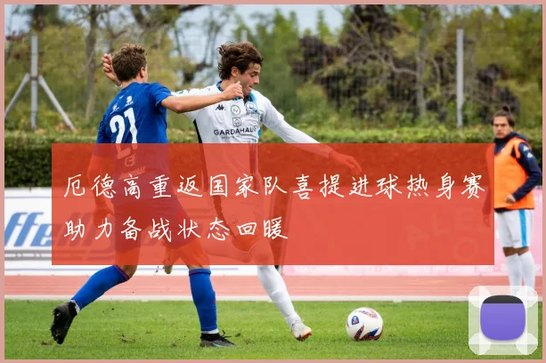 厄德高重返国家队喜提进球热身赛助力备战状态回暖