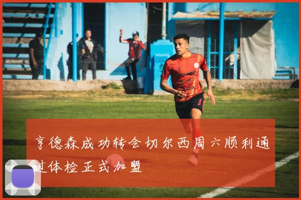 亨德森成功转会切尔西周六顺利通过体检正式加盟