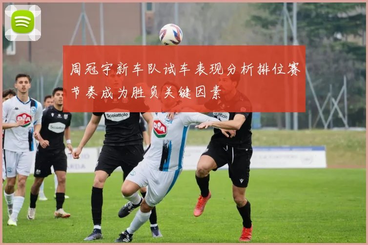 周冠宇新车队试车表现分析排位赛节奏成为胜负关键因素
